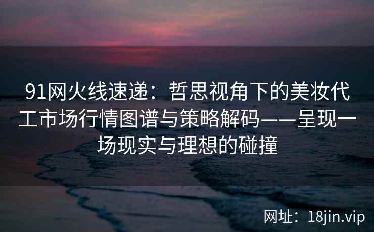 91网火线速递：哲思视角下的美妆代工市场行情图谱与策略解码——呈现一场现实与理想的碰撞