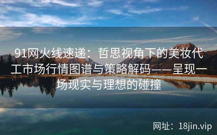 91网火线速递：哲思视角下的美妆代工市场行情图谱与策略解码——呈现一场现实与理想的碰撞