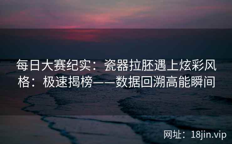 每日大赛纪实：瓷器拉胚遇上炫彩风格：极速揭榜——数据回溯高能瞬间