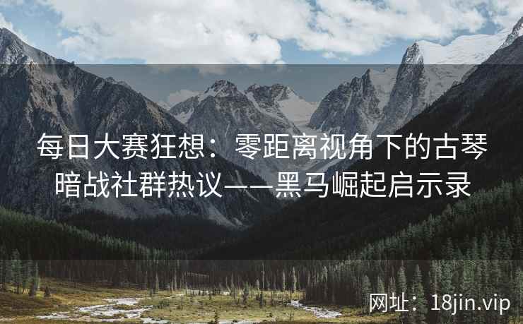 每日大赛狂想：零距离视角下的古琴暗战社群热议——黑马崛起启示录