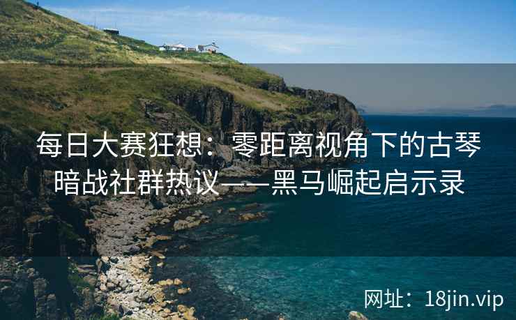 每日大赛狂想：零距离视角下的古琴暗战社群热议——黑马崛起启示录