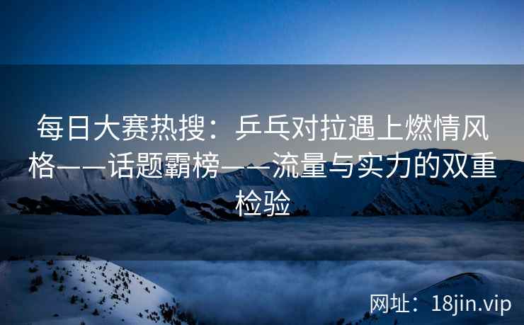 每日大赛热搜：乒乓对拉遇上燃情风格——话题霸榜——流量与实力的双重检验