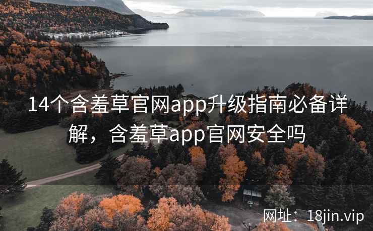 14个含羞草官网app升级指南必备详解，含羞草app官网安全吗