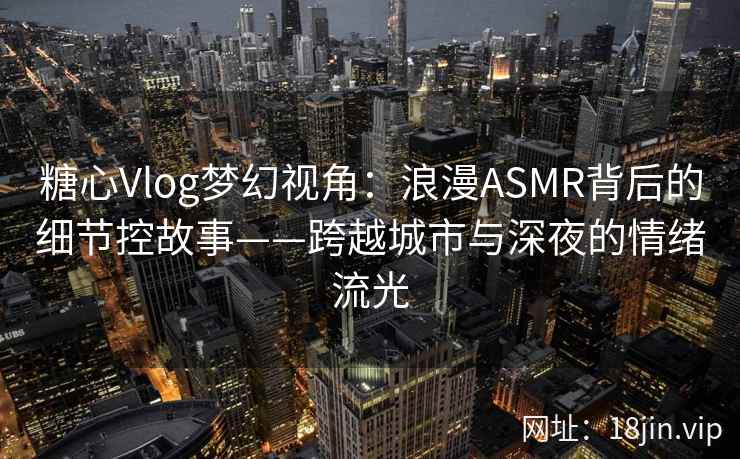糖心Vlog梦幻视角：浪漫ASMR背后的细节控故事——跨越城市与深夜的情绪流光