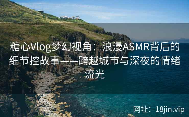 糖心Vlog梦幻视角：浪漫ASMR背后的细节控故事——跨越城市与深夜的情绪流光