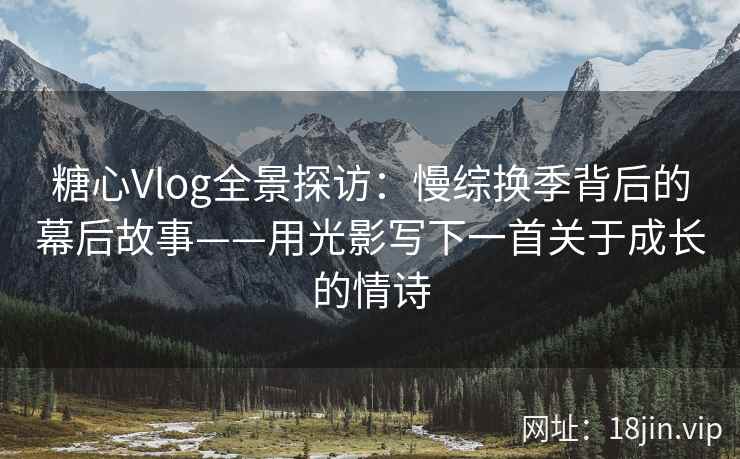 糖心Vlog全景探访：慢综换季背后的幕后故事——用光影写下一首关于成长的情诗