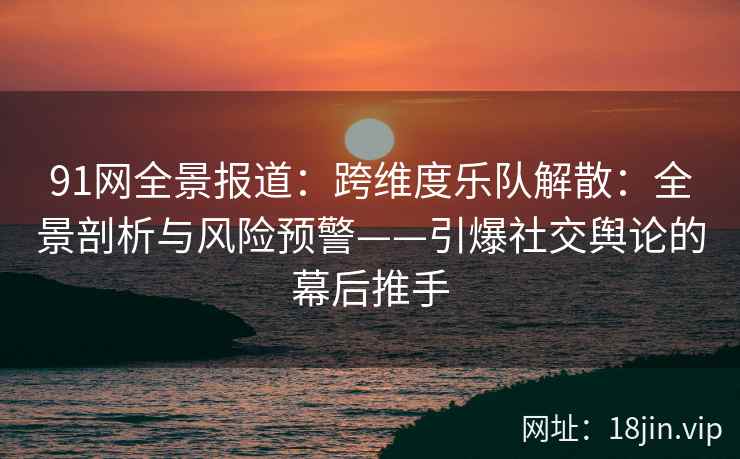 91网全景报道：跨维度乐队解散：全景剖析与风险预警——引爆社交舆论的幕后推手