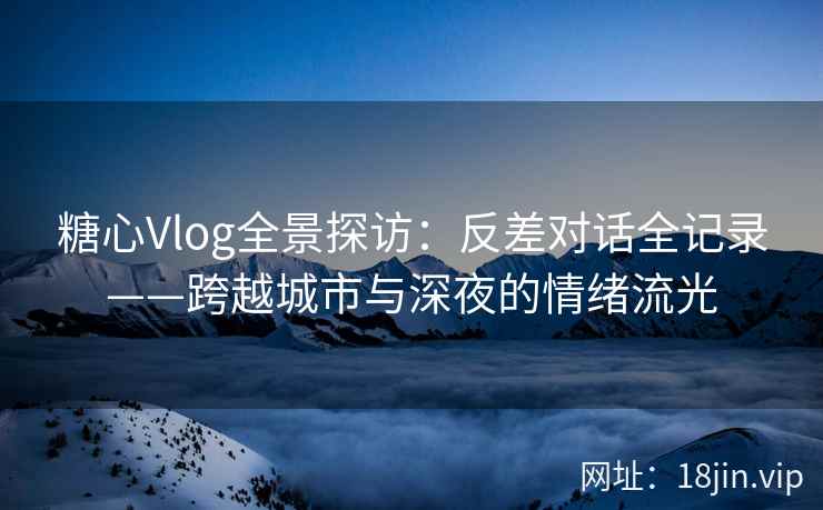 糖心Vlog全景探访：反差对话全记录——跨越城市与深夜的情绪流光