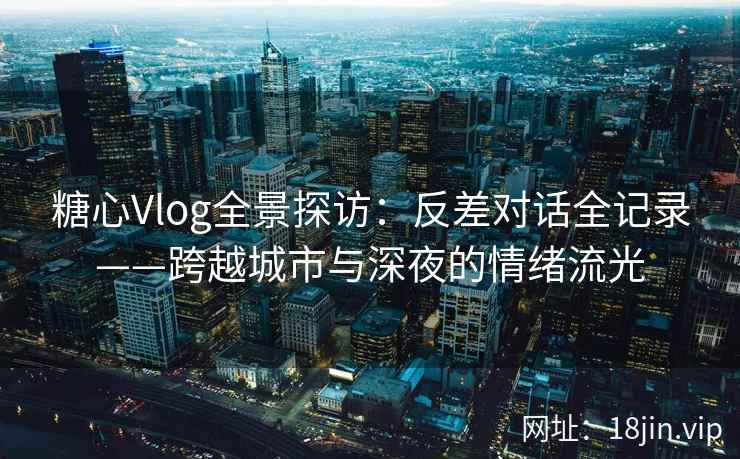 糖心Vlog全景探访：反差对话全记录——跨越城市与深夜的情绪流光