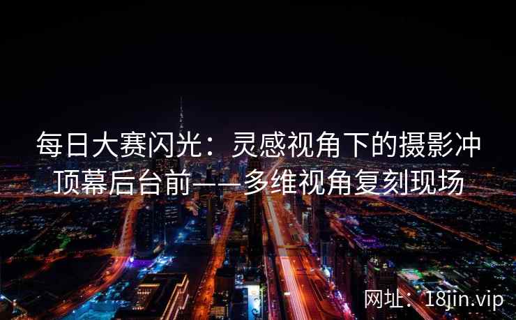 每日大赛闪光：灵感视角下的摄影冲顶幕后台前——多维视角复刻现场
