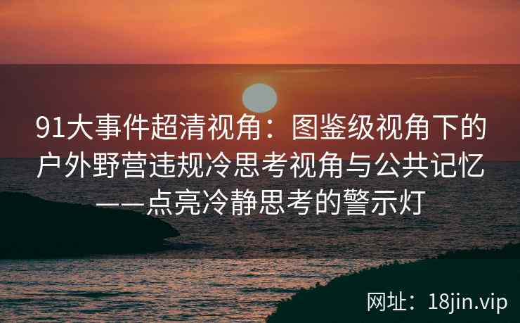 91大事件超清视角：图鉴级视角下的户外野营违规冷思考视角与公共记忆——点亮冷静思考的警示灯