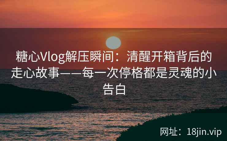 糖心Vlog解压瞬间：清醒开箱背后的走心故事——每一次停格都是灵魂的小告白