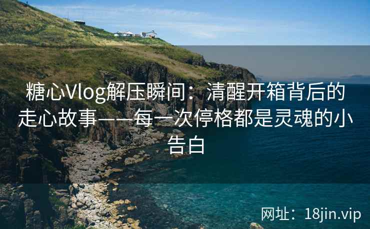 糖心Vlog解压瞬间：清醒开箱背后的走心故事——每一次停格都是灵魂的小告白