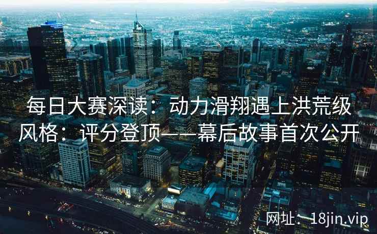 每日大赛深读：动力滑翔遇上洪荒级风格：评分登顶——幕后故事首次公开