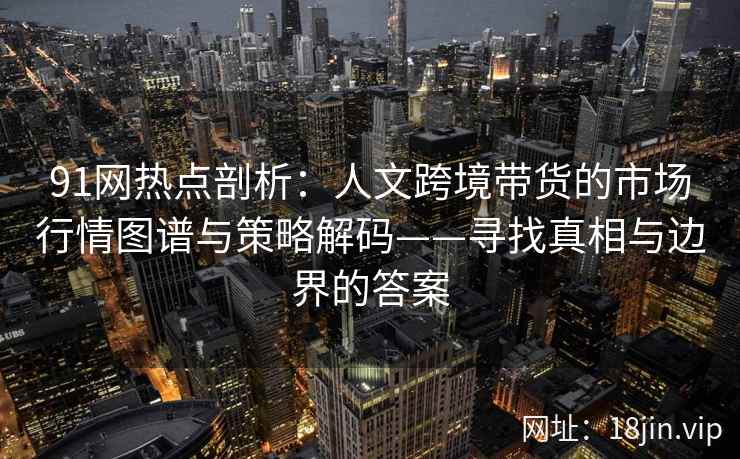 91网热点剖析：人文跨境带货的市场行情图谱与策略解码——寻找真相与边界的答案
