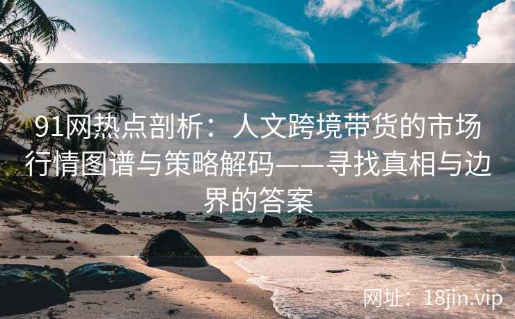 91网热点剖析：人文跨境带货的市场行情图谱与策略解码——寻找真相与边界的答案