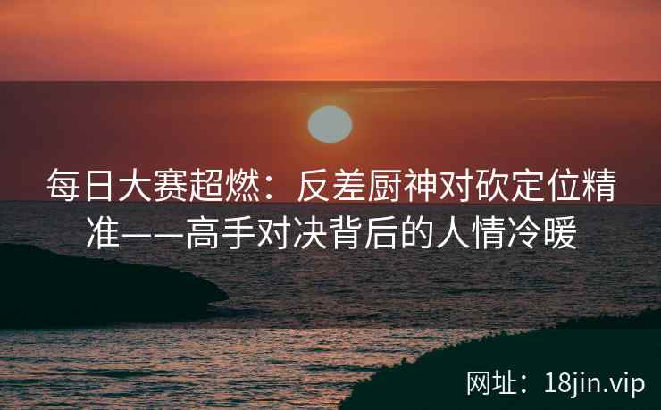 每日大赛超燃：反差厨神对砍定位精准——高手对决背后的人情冷暖