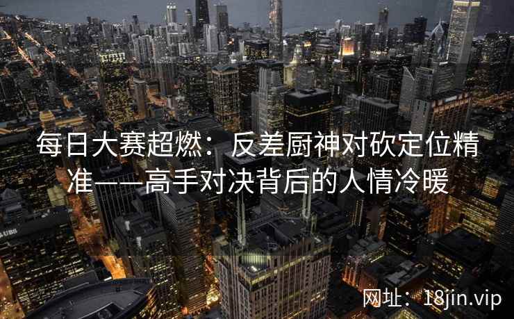 每日大赛超燃：反差厨神对砍定位精准——高手对决背后的人情冷暖